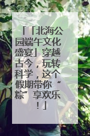 「北海公园端午文化盛宴」穿越古今，玩转科学，这个假期带你“粽”享欢乐！