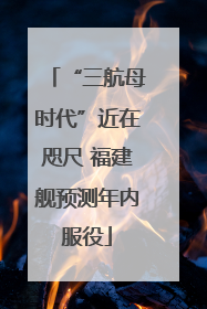 “三航母时代”近在咫尺 福建舰预测年内服役