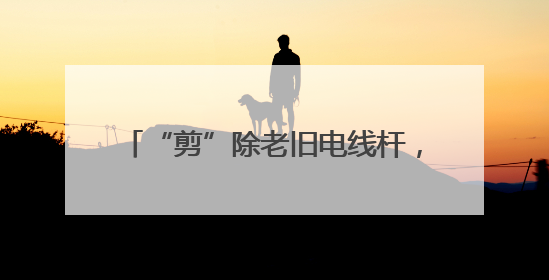 “剪”除老旧电线杆，扮靓家园“天际线”