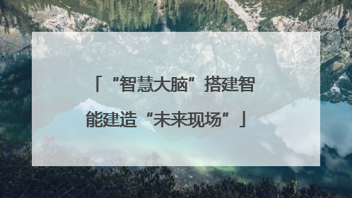 “智慧大脑”搭建智能建造“未来现场”