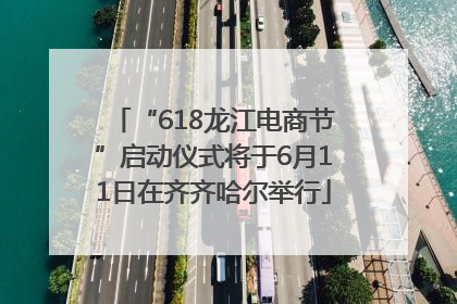 “618龙江电商节”启动仪式将于6月11日在齐齐哈尔举行