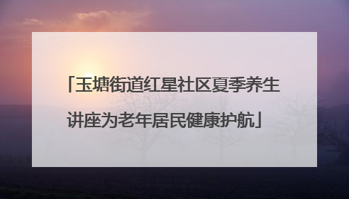 玉塘街道红星社区夏季养生讲座为老年居民健康护航