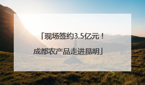 现场签约3.5亿元！成都农产品走进昆明
