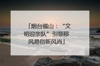 烟台福山：“文明迎亲队”引领移风易俗新风尚