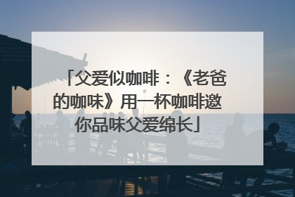 父爱似咖啡：《老爸的咖味》用一杯咖啡邀你品味父爱绵长