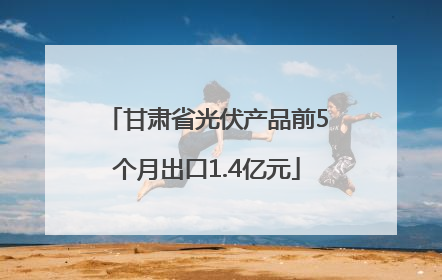 甘肃省光伏产品前5个月出口1.4亿元