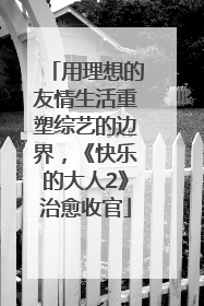 用理想的友情生活重塑综艺的边界，《快乐的大人2》治愈收官
