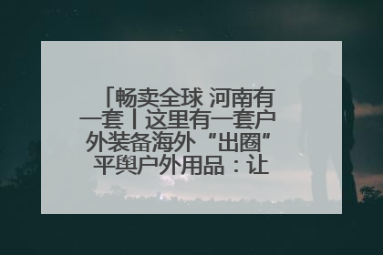 畅卖全球 河南有一套丨这里有一套户外装备海外“出圈” 平舆户外用品：让“休闲风”长红