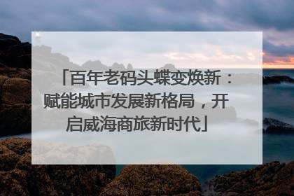 百年老码头蝶变焕新：赋能城市发展新格局，开启威海商旅新时代