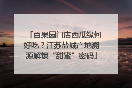 百果园门店西瓜缘何好吃？江苏盐城产地溯源解锁“甜蜜”密码
