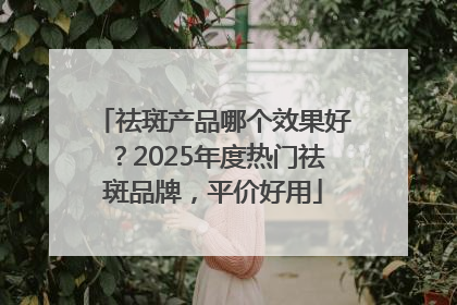 祛斑产品哪个效果好？2025年度热门祛斑品牌，平价好用
