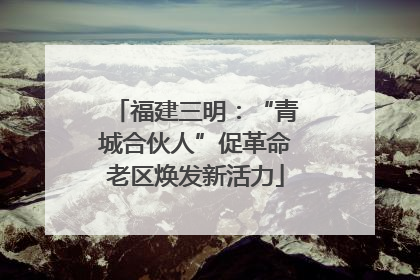 福建三明：“青城合伙人”促革命老区焕发新活力