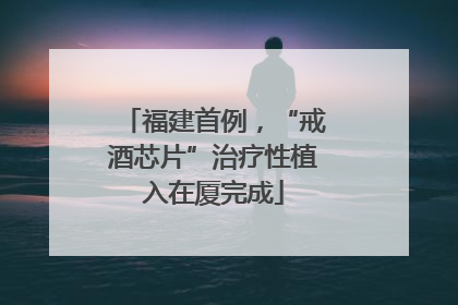 福建首例，“戒酒芯片”治疗性植入在厦完成