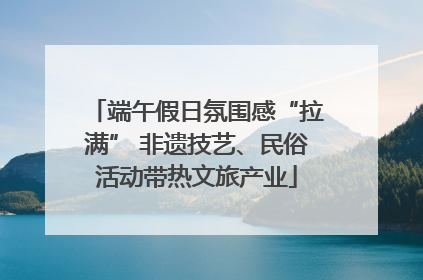 端午假日氛围感“拉满” 非遗技艺、民俗活动带热文旅产业