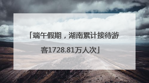 端午假期，湖南累计接待游客1728.81万人次
