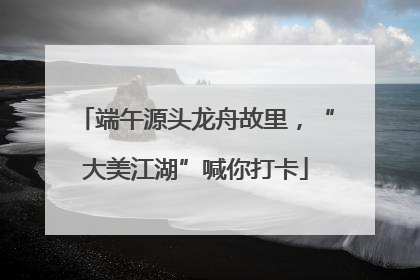 端午源头龙舟故里，“大美江湖”喊你打卡