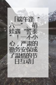 端午逢“六一”、萌娃遇“警黍”！一不小心，严肃的勤务安保成了温情的节日互动