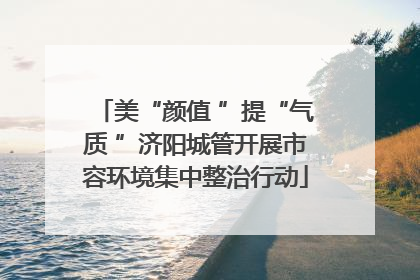 美“颜值 ”提“气质 ”济阳城管开展市容环境集中整治行动