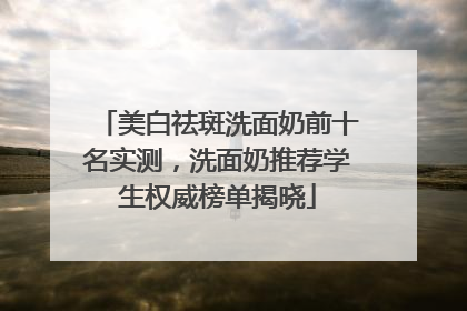美白祛斑洗面奶前十名实测，洗面奶推荐学生权威榜单揭晓