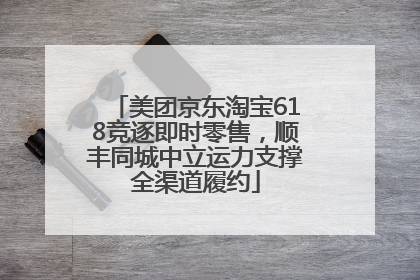 美团京东淘宝618竞逐即时零售，顺丰同城中立运力支撑全渠道履约