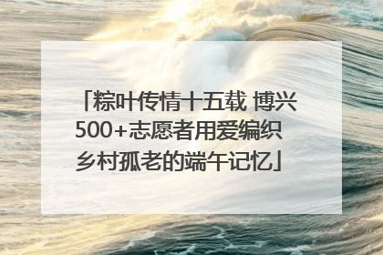 粽叶传情十五载 博兴500+志愿者用爱编织乡村孤老的端午记忆