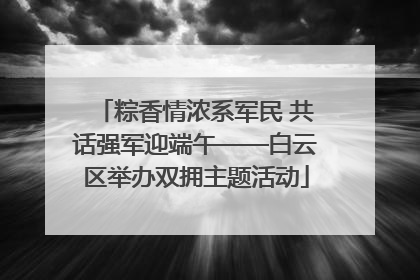 粽香情浓系军民 共话强军迎端午——白云区举办双拥主题活动