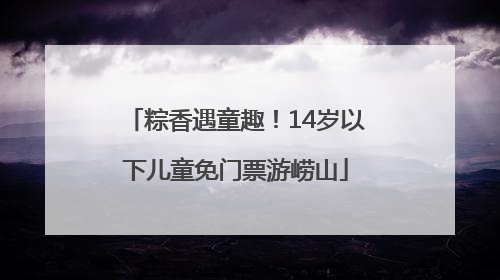 粽香遇童趣！14岁以下儿童免门票游崂山