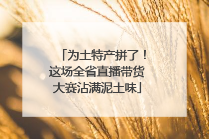 为土特产拼了！这场全省直播带货大赛沾满泥土味