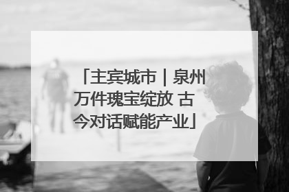 主宾城市｜泉州万件瑰宝绽放 古今对话赋能产业