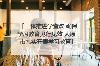 一体推进学查改 确保学习教育见行见效 太原市扎实开展学习教育