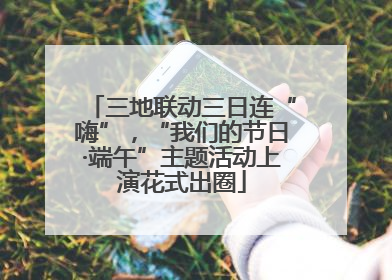 三地联动三日连“嗨”，“我们的节日·端午”主题活动上演花式出圈