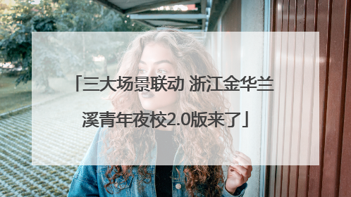三大场景联动 浙江金华兰溪青年夜校2.0版来了