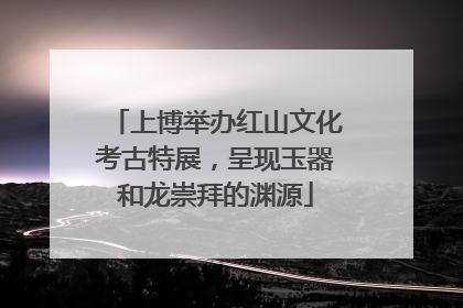 上博举办红山文化考古特展，呈现玉器和龙崇拜的渊源