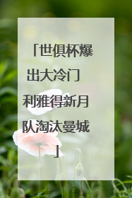 世俱杯爆出大冷门 利雅得新月队淘汰曼城