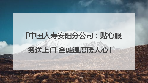 中国人寿安阳分公司：贴心服务送上门 金融温度暖人心