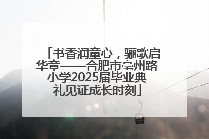 书香润童心，骊歌启华章——合肥市亳州路小学2025届毕业典礼见证成长时刻