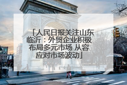 人民日报关注山东临沂：外贸企业积极布局多元市场 从容应对市场波动