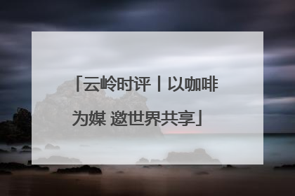 云岭时评丨以咖啡为媒 邀世界共享