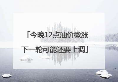 今晚12点油价微涨 下一轮可能还要上调