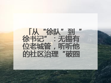 从“徐队”到“徐书记”：无锡有位老城管，听听他的社区治理“破圈”心得