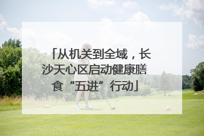 从机关到全域，长沙天心区启动健康膳食“五进”行动