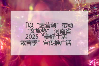 以“露营潮”带动“文旅热” 河南省2025“美好生活露营季”宣传推广活动在平舆县启动