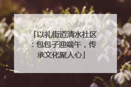 以礼街道清水社区：包包子迎端午，传承文化聚人心