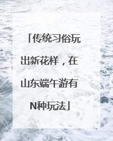 传统习俗玩出新花样，在山东端午游有N种玩法