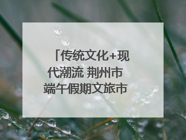 传统文化+现代潮流 荆州市端午假期文旅市场活力奔涌