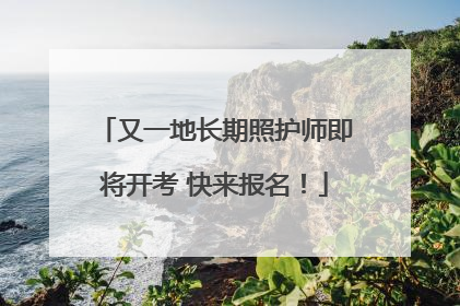 又一地长期照护师即将开考 快来报名！