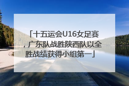 十五运会U16女足赛，广东队战胜陕西队以全胜战绩获得小组第一
