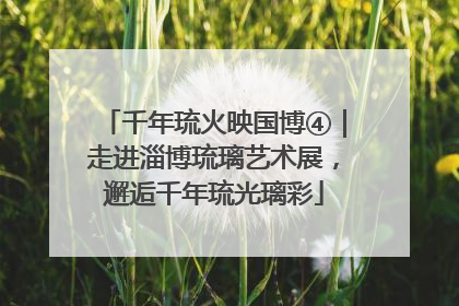 千年琉火映国博④｜走进淄博琉璃艺术展，邂逅千年琉光璃彩