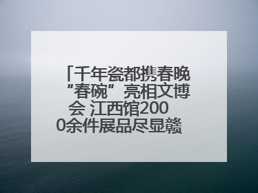 千年瓷都携春晚“春碗”亮相文博会 江西馆2000余件展品尽显赣鄱文化魅力