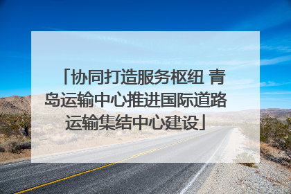 协同打造服务枢纽 青岛运输中心推进国际道路运输集结中心建设